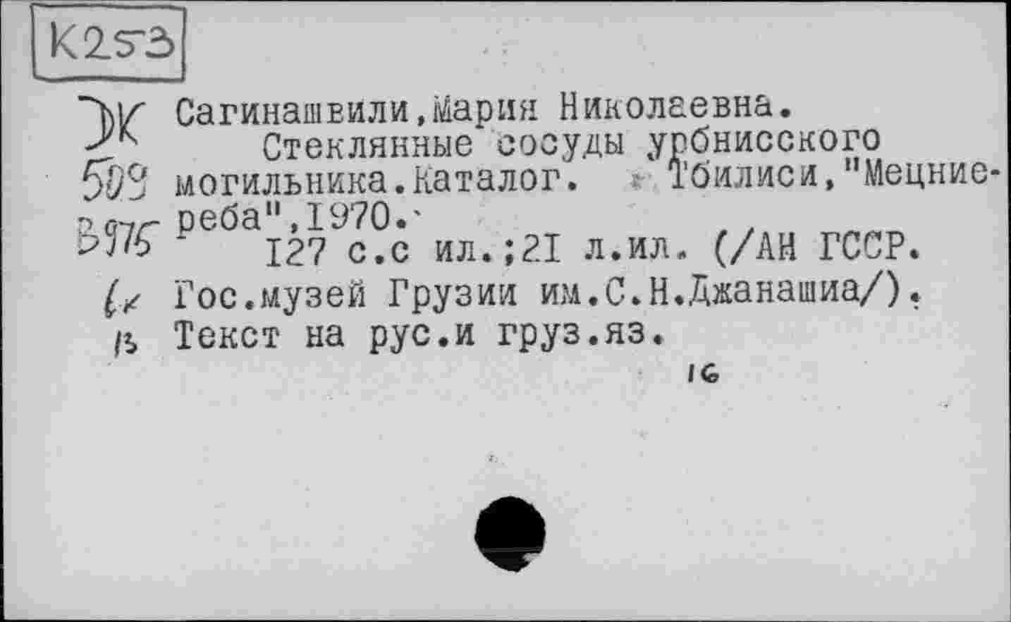 ﻿К 2.5-5
X
5SS
WK
к
a
СагинашЕИли,Мария Николаевна.
Стеклянные сосуды урбнисского могильника.Каталог. Тбилиси, Мецние реба11,1970.'
127 с.с ил.;21 л.ил. (/АН ГССР.
Гос.музей Грузии им.С.Н.Джанашиа/).
Текст на рус.и груз.яз.
IG,